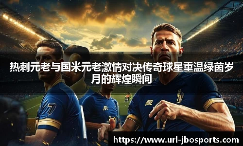 热刺元老与国米元老激情对决传奇球星重温绿茵岁月的辉煌瞬间